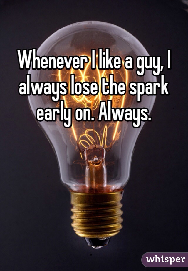 Whenever I like a guy, I always lose the spark early on. Always.