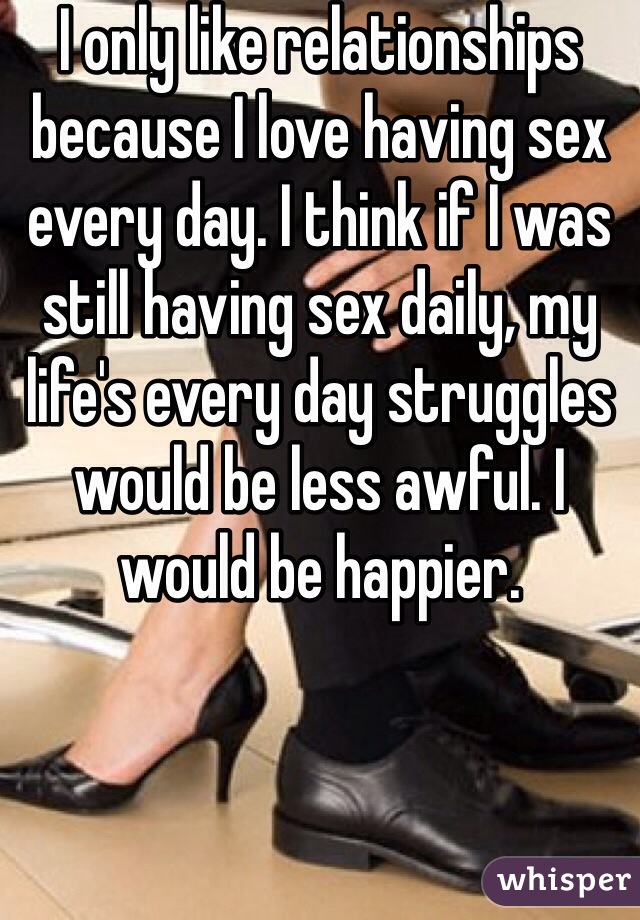 I only like relationships because I love having sex every day. I think if I was still having sex daily, my life's every day struggles would be less awful. I would be happier. 