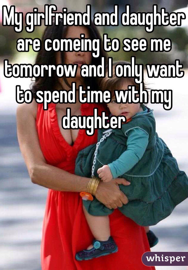 My girlfriend and daughter are comeing to see me tomorrow and I only want to spend time with my daughter