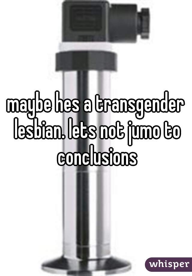 maybe hes a transgender lesbian. lets not jumo to conclusions