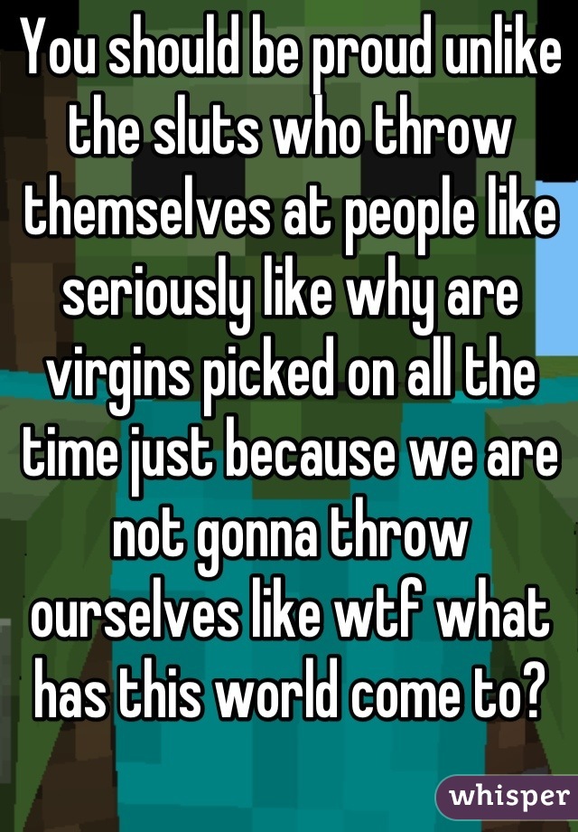 You should be proud unlike the sluts who throw themselves at people like seriously like why are virgins picked on all the time just because we are not gonna throw ourselves like wtf what has this world come to?