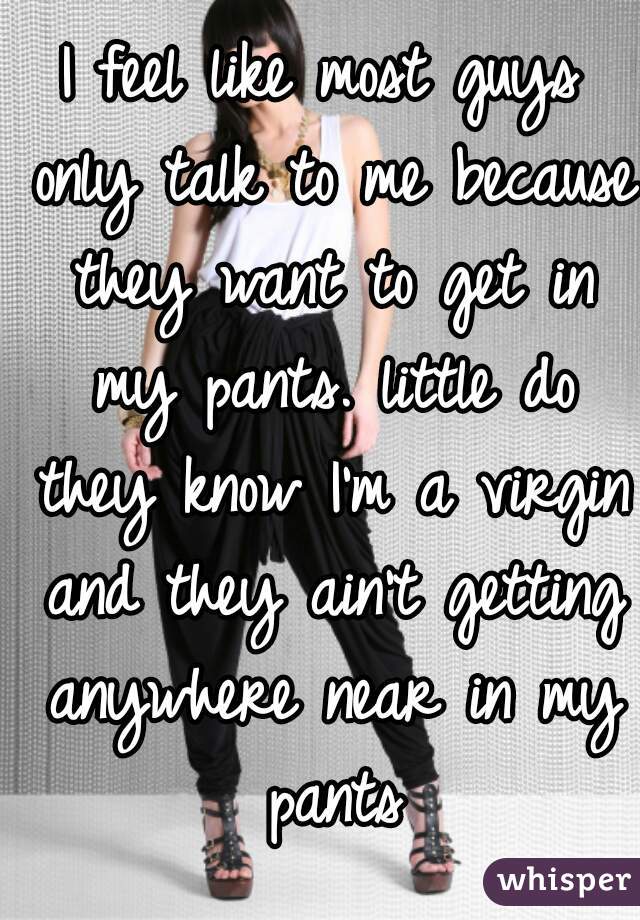 I feel like most guys only talk to me because they want to get in my pants. little do they know I'm a virgin and they ain't getting anywhere near in my pants