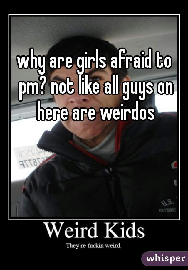 why are girls afraid to pm? not like all guys on here are weirdos