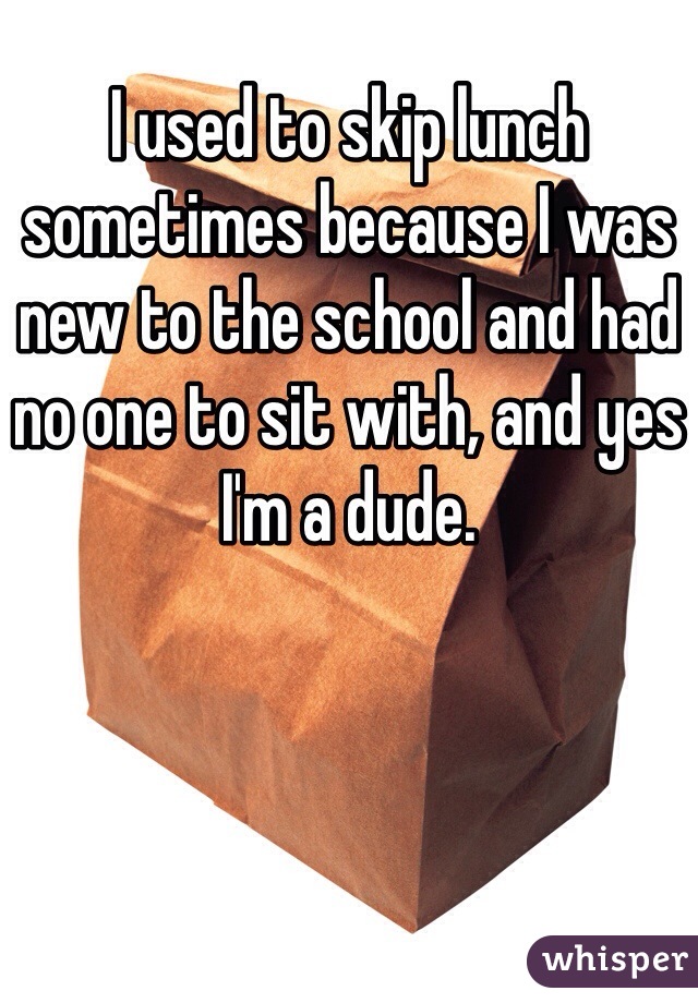 I used to skip lunch sometimes because I was new to the school and had no one to sit with, and yes I'm a dude.