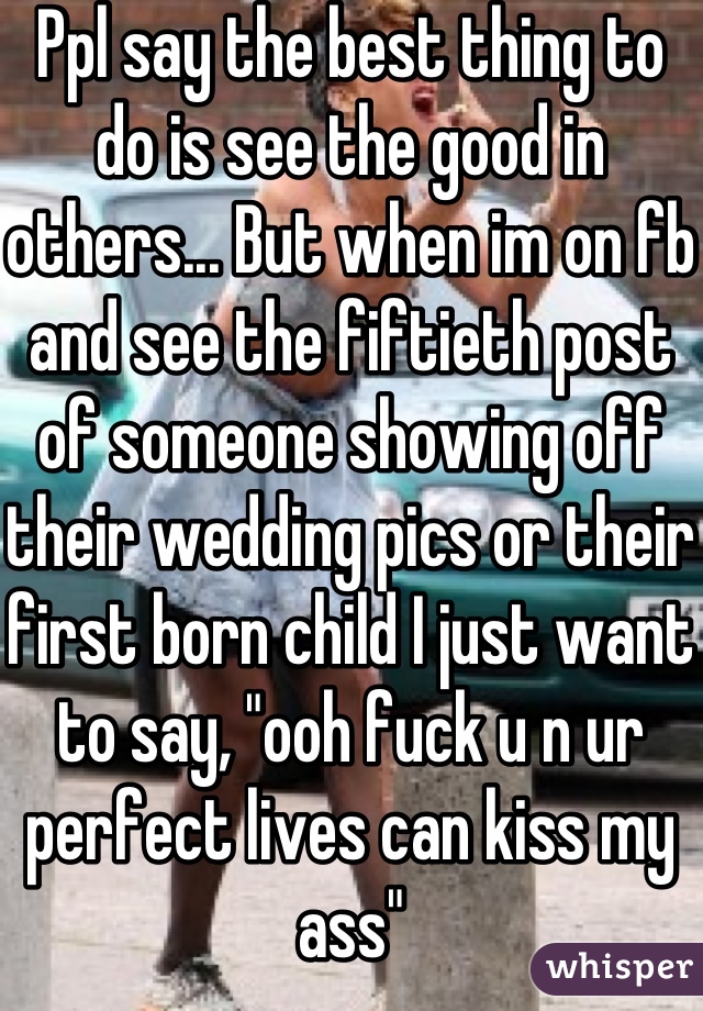 Ppl say the best thing to do is see the good in others... But when im on fb and see the fiftieth post of someone showing off their wedding pics or their first born child I just want to say, "ooh fuck u n ur perfect lives can kiss my ass"