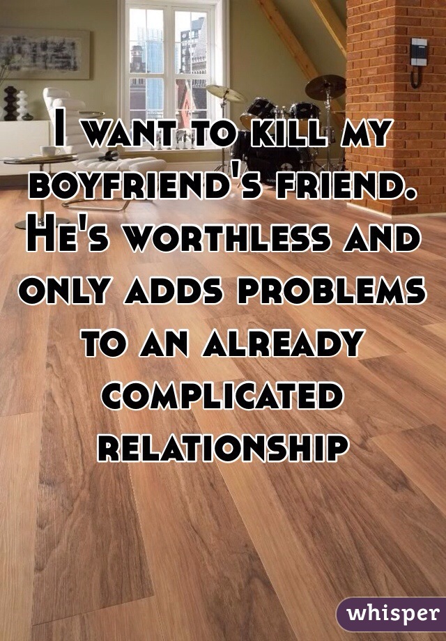 I want to kill my boyfriend's friend. He's worthless and only adds problems to an already complicated relationship