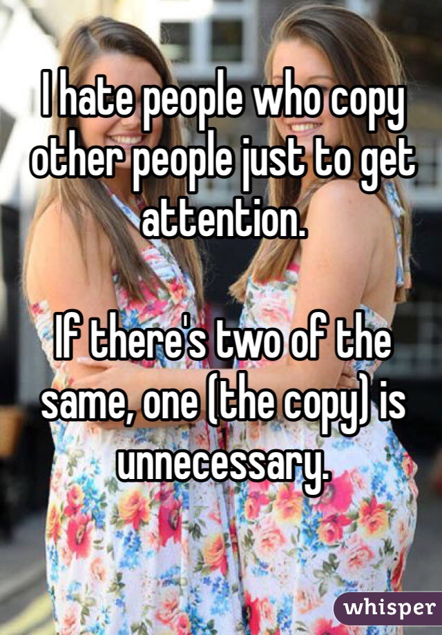 I hate people who copy other people just to get attention. 

If there's two of the same, one (the copy) is unnecessary.  