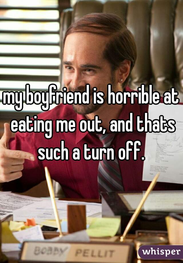 my boyfriend is horrible at eating me out, and thats such a turn off. 