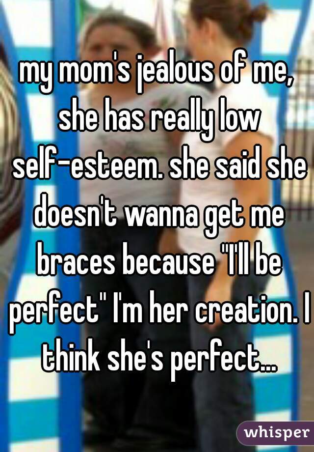 my mom's jealous of me, she has really low self-esteem. she said she doesn't wanna get me braces because "I'll be perfect" I'm her creation. I think she's perfect...