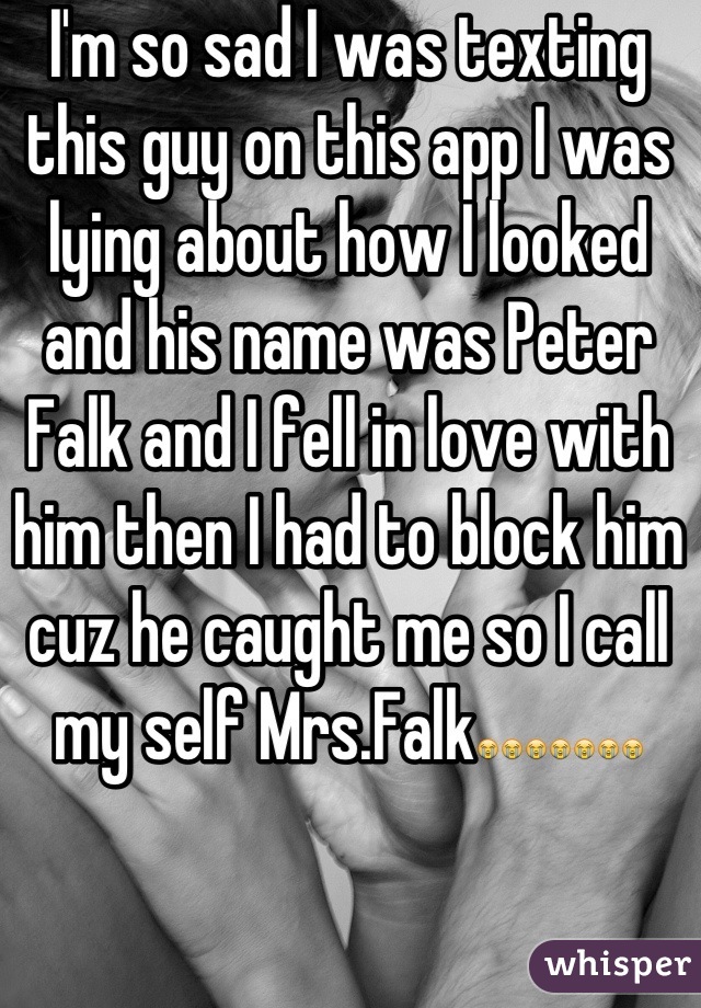 I'm so sad I was texting this guy on this app I was lying about how I looked and his name was Peter Falk and I fell in love with him then I had to block him cuz he caught me so I call my self Mrs.Falk😭😭😭😭😭😭😭