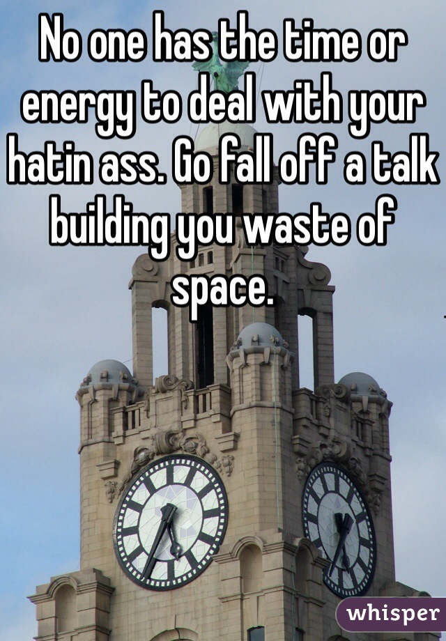 No one has the time or energy to deal with your hatin ass. Go fall off a talk building you waste of space. 