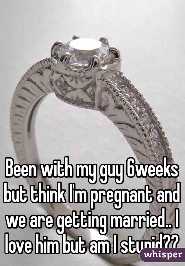 Been with my guy 6weeks but think I'm pregnant and we are getting married.. I love him but am I stupid??