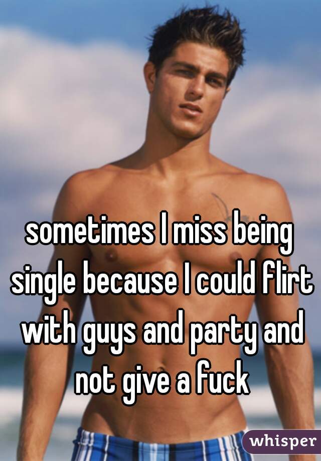 sometimes I miss being single because I could flirt with guys and party and not give a fuck