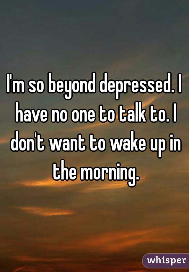 I'm so beyond depressed. I have no one to talk to. I don't want to wake up in the morning.