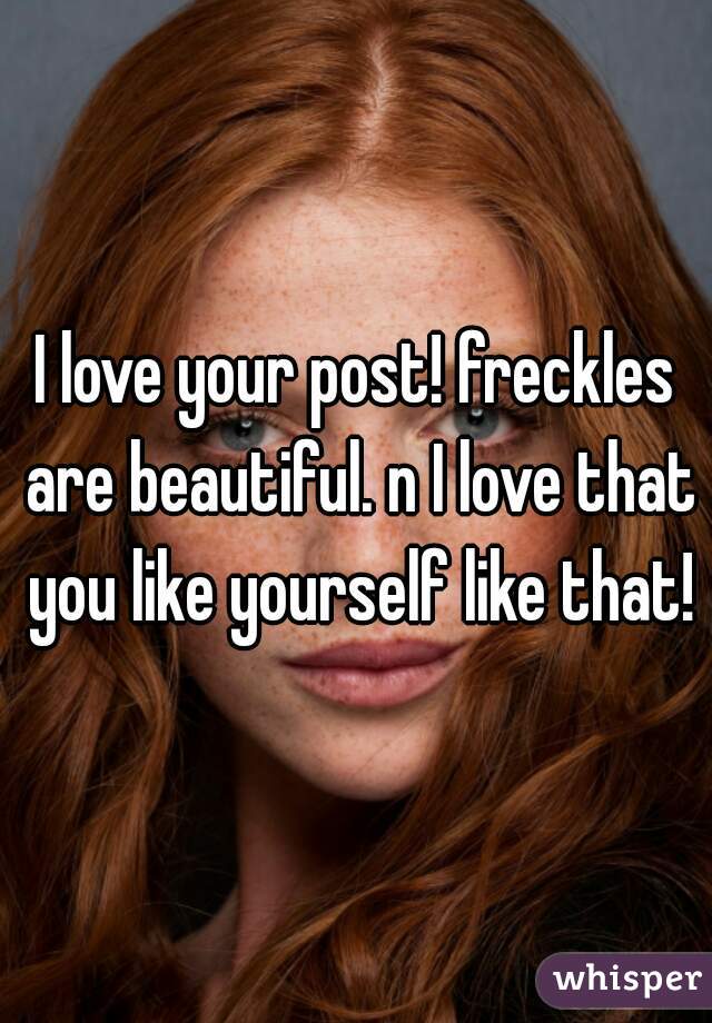 I love your post! freckles are beautiful. n I love that you like yourself like that!