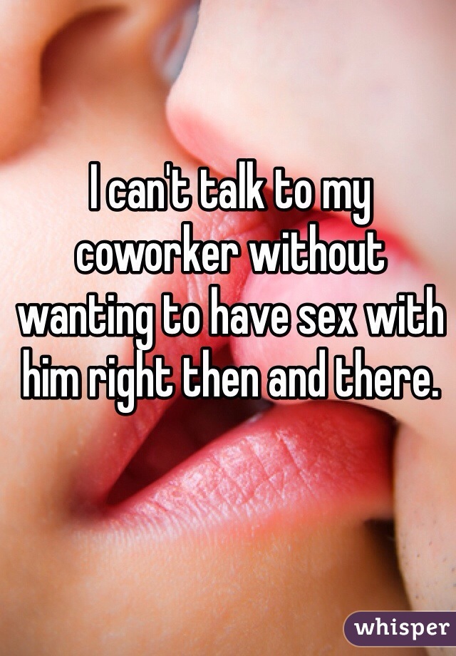 I can't talk to my coworker without wanting to have sex with him right then and there. 