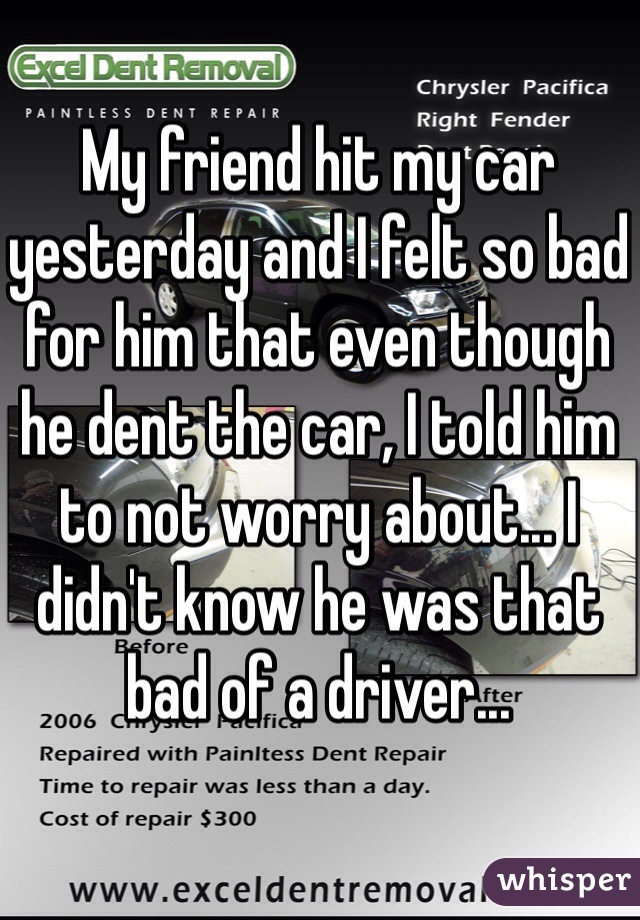 My friend hit my car yesterday and I felt so bad for him that even though he dent the car, I told him to not worry about... I didn't know he was that bad of a driver...