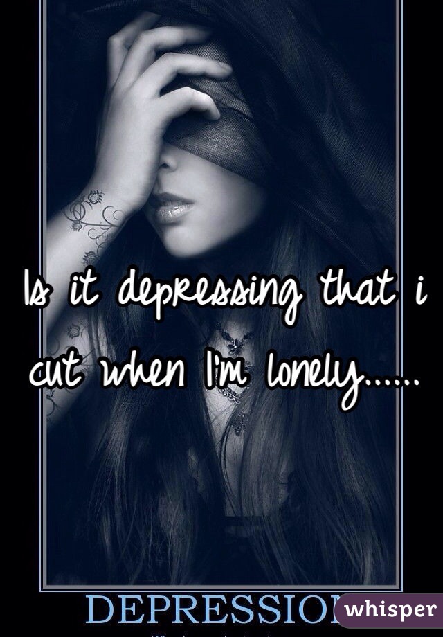 Is it depressing that i cut when I'm lonely...... 