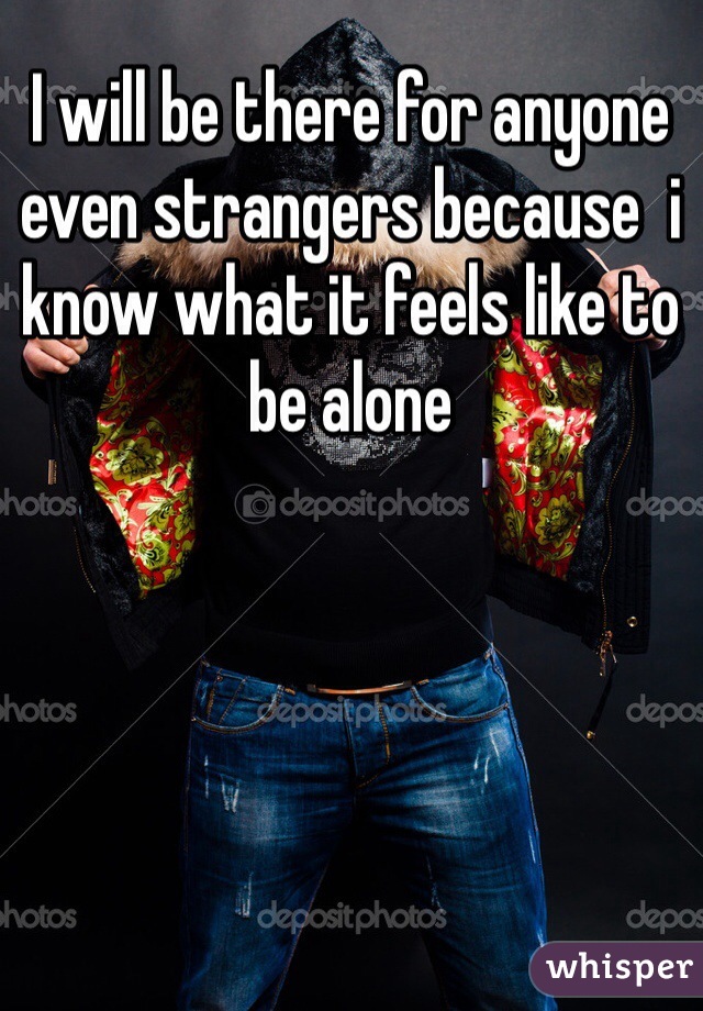 I will be there for anyone even strangers because  i know what it feels like to be alone 