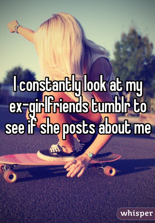 I constantly look at my ex-girlfriends tumblr to see if she posts about me