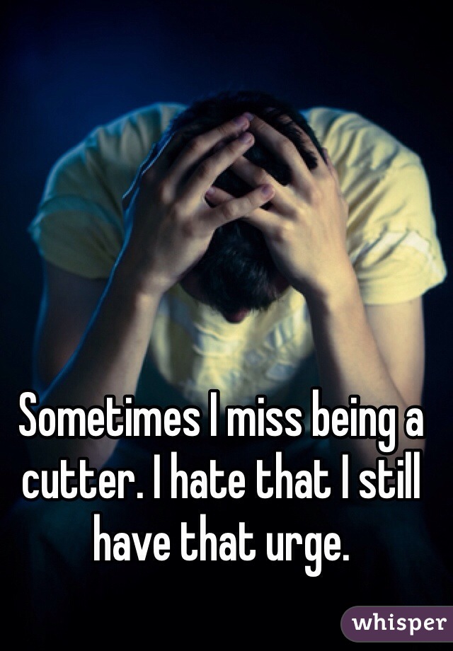 Sometimes I miss being a cutter. I hate that I still have that urge.