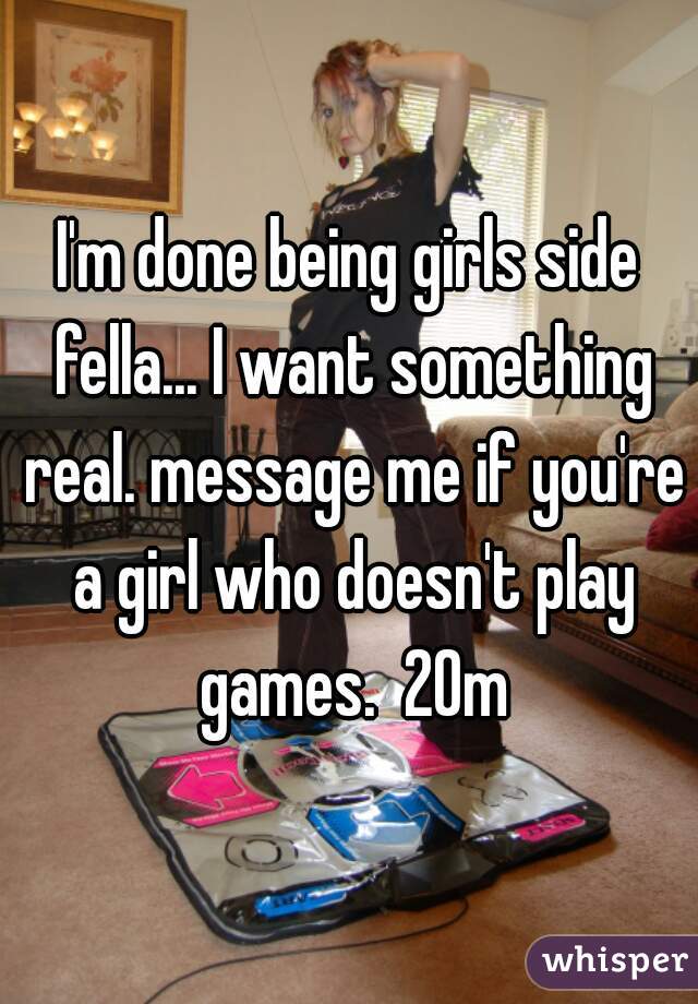 I'm done being girls side fella... I want something real. message me if you're a girl who doesn't play games.  20m
