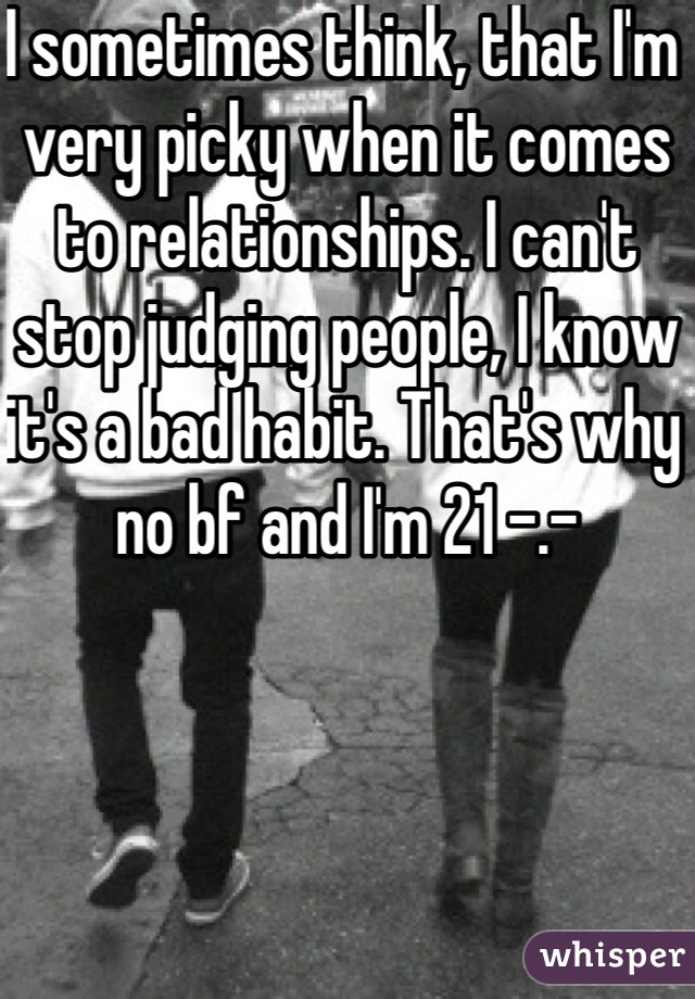 I sometimes think, that I'm very picky when it comes to relationships. I can't stop judging people, I know it's a bad habit. That's why no bf and I'm 21 -.-