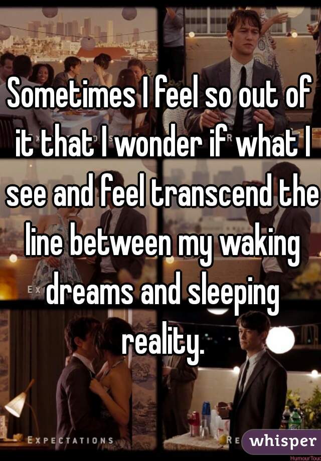 Sometimes I feel so out of it that I wonder if what I see and feel transcend the line between my waking dreams and sleeping reality.