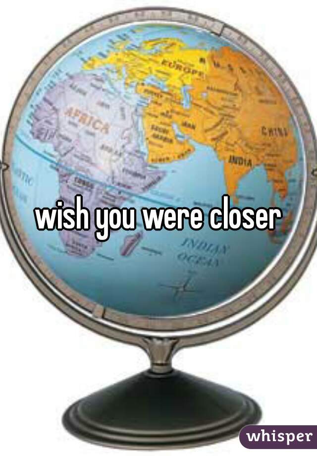 wish you were closer