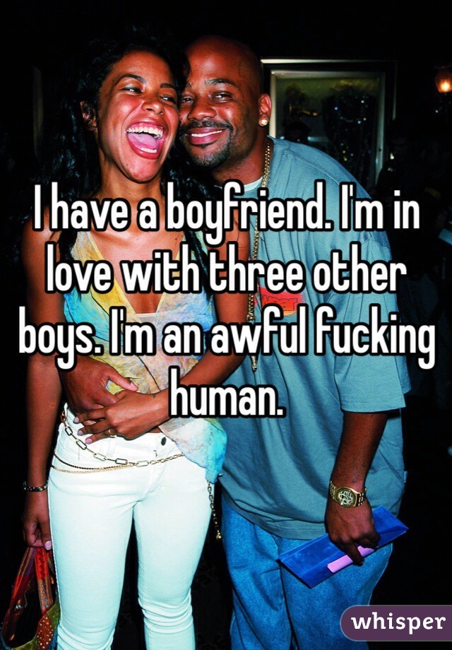 I have a boyfriend. I'm in love with three other boys. I'm an awful fucking human. 