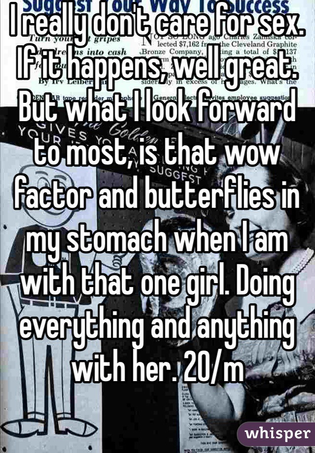 I really don't care for sex. If it happens, well great. But what I look forward to most, is that wow factor and butterflies in my stomach when I am with that one girl. Doing everything and anything with her. 20/m