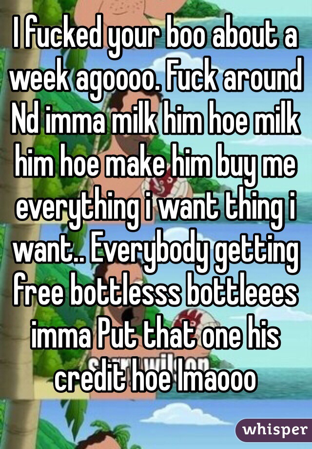 I fucked your boo about a week agoooo. Fuck around Nd imma milk him hoe milk him hoe make him buy me everything i want thing i want.. Everybody getting free bottlesss bottleees imma Put that one his credit hoe lmaooo