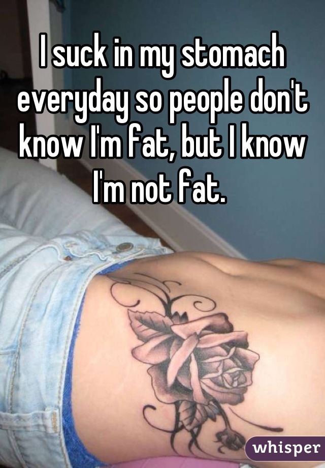 I suck in my stomach everyday so people don't know I'm fat, but I know I'm not fat. 