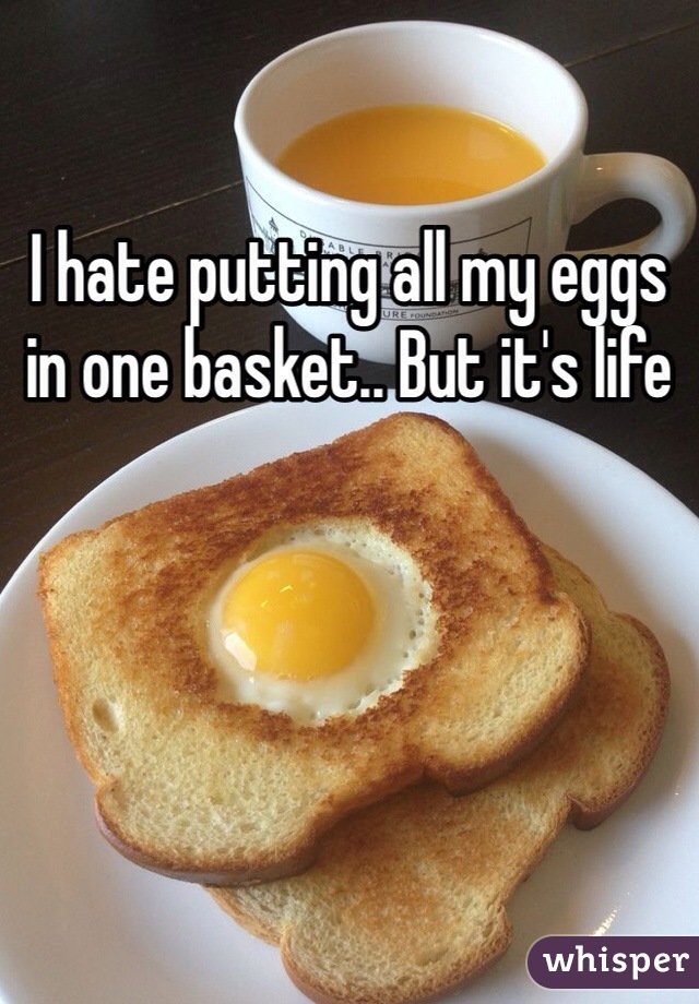 I hate putting all my eggs in one basket.. But it's life 