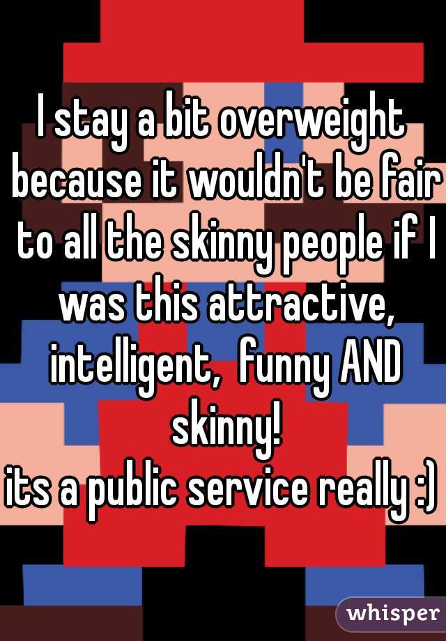 I stay a bit overweight because it wouldn't be fair to all the skinny people if I was this attractive, intelligent,  funny AND skinny!
its a public service really :)