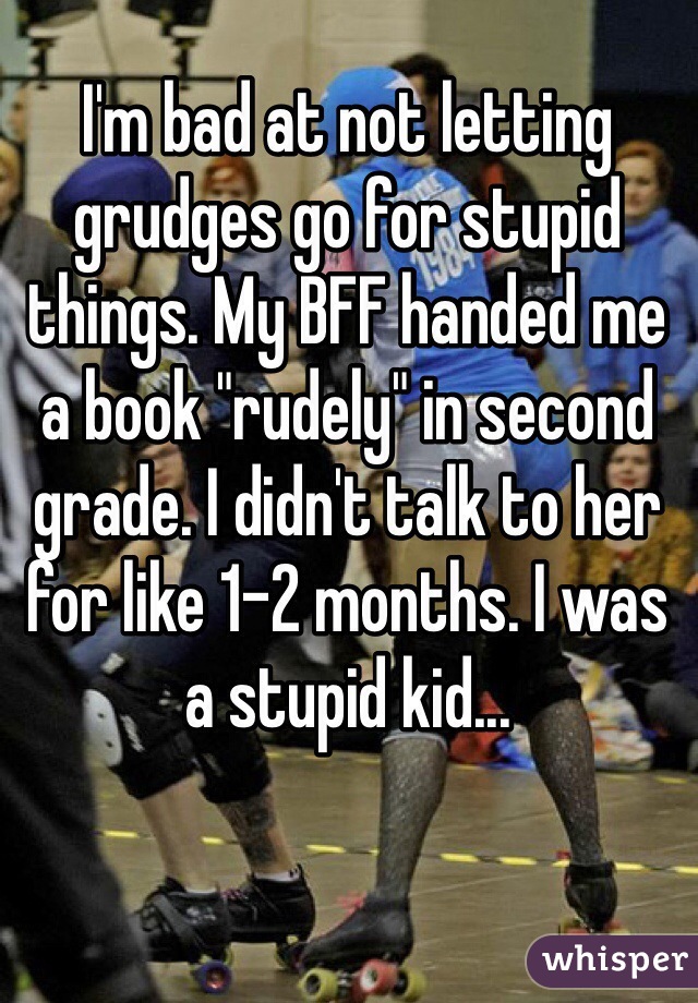 I'm bad at not letting grudges go for stupid things. My BFF handed me a book "rudely" in second grade. I didn't talk to her for like 1-2 months. I was a stupid kid...