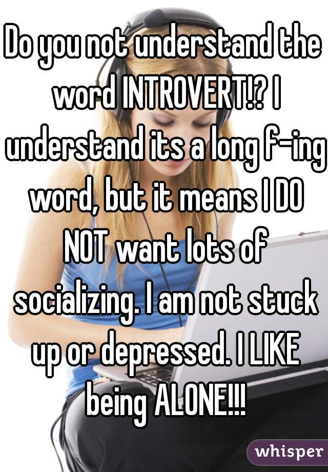 Do you not understand the word INTROVERT!? I understand its a long f-ing word, but it means I DO NOT want lots of socializing. I am not stuck up or depressed. I LIKE being ALONE!!!