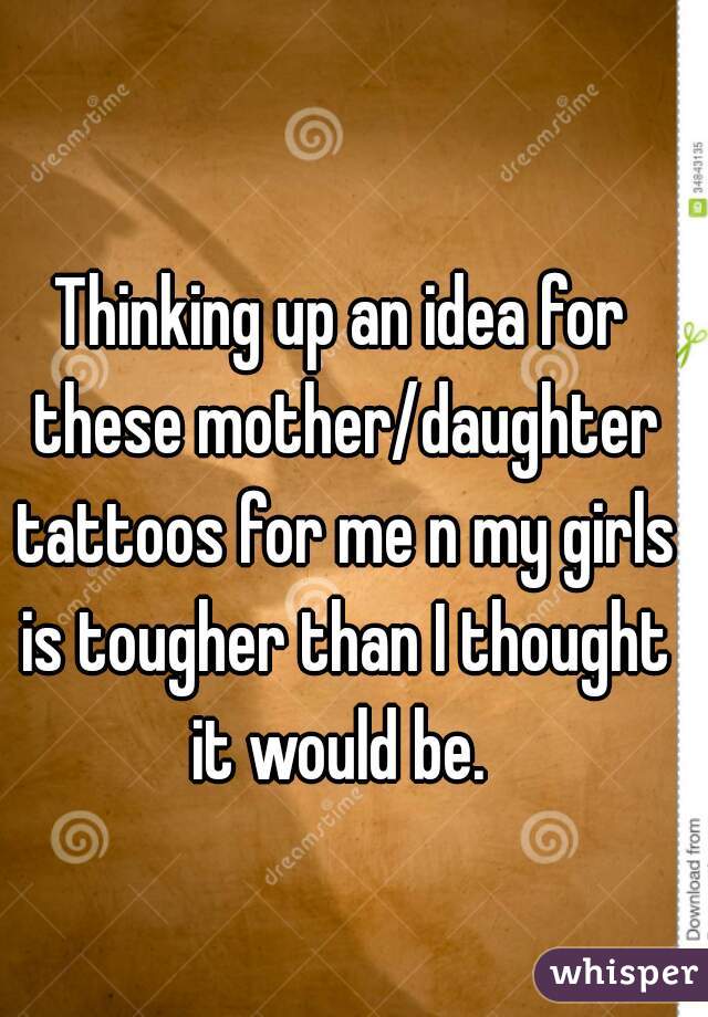 Thinking up an idea for these mother/daughter tattoos for me n my girls is tougher than I thought it would be. 