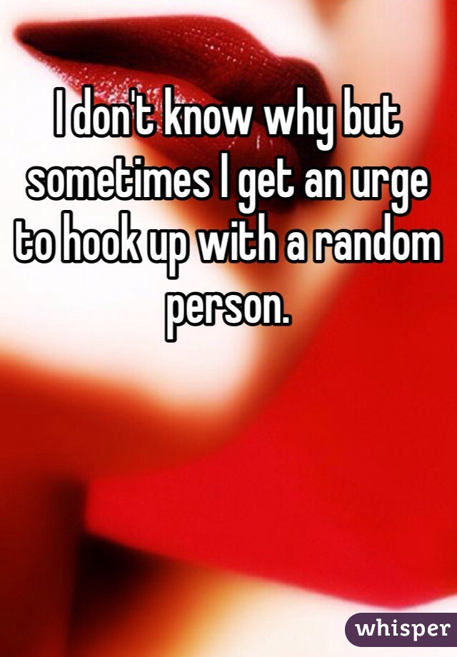 I don't know why but sometimes I get an urge to hook up with a random person. 