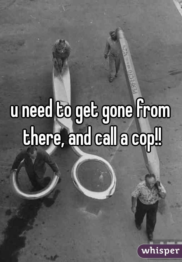 u need to get gone from there, and call a cop!!