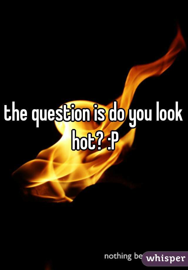 the question is do you look hot? :P