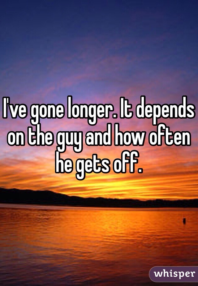 I've gone longer. It depends on the guy and how often he gets off.