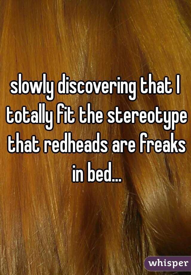 slowly discovering that I totally fit the stereotype that redheads are freaks in bed...