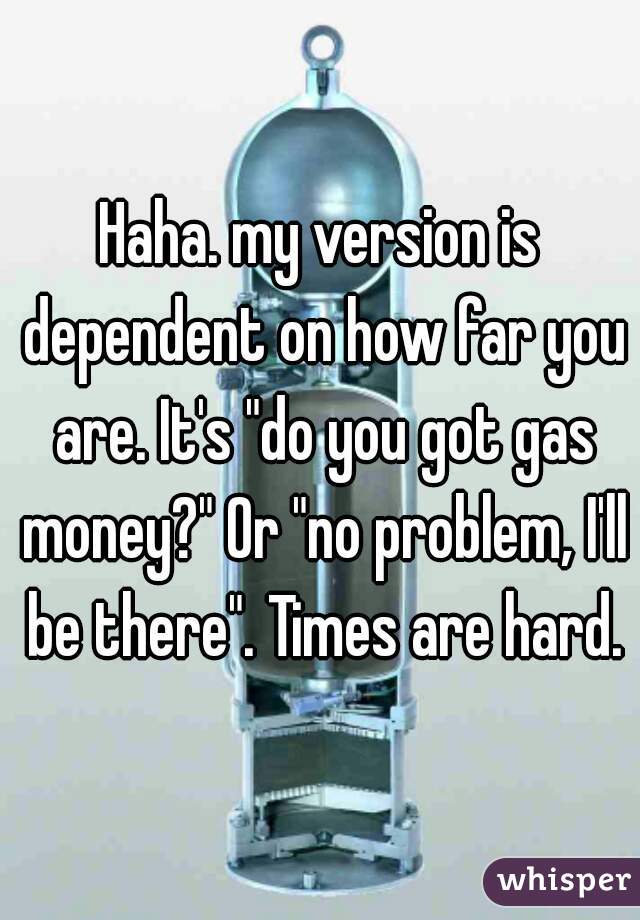 Haha. my version is dependent on how far you are. It's "do you got gas money?" Or "no problem, I'll be there". Times are hard.