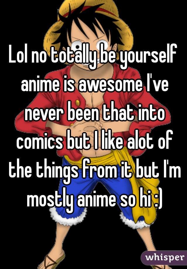 Lol no totally be yourself anime is awesome I've never been that into comics but I like alot of the things from it but I'm mostly anime so hi :)