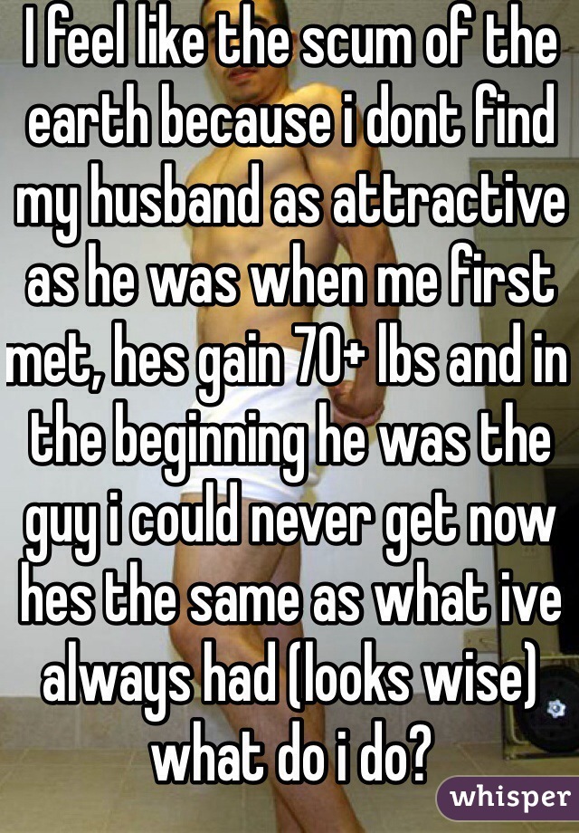 I feel like the scum of the earth because i dont find my husband as attractive as he was when me first met, hes gain 70+ lbs and in the beginning he was the guy i could never get now hes the same as what ive always had (looks wise) what do i do?