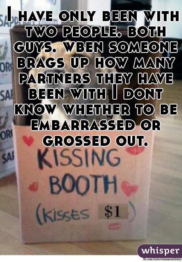 I have only been with two people. both guys. wben someone brags up how many partners they have been with I dont know whether to be embarrassed or grossed out.