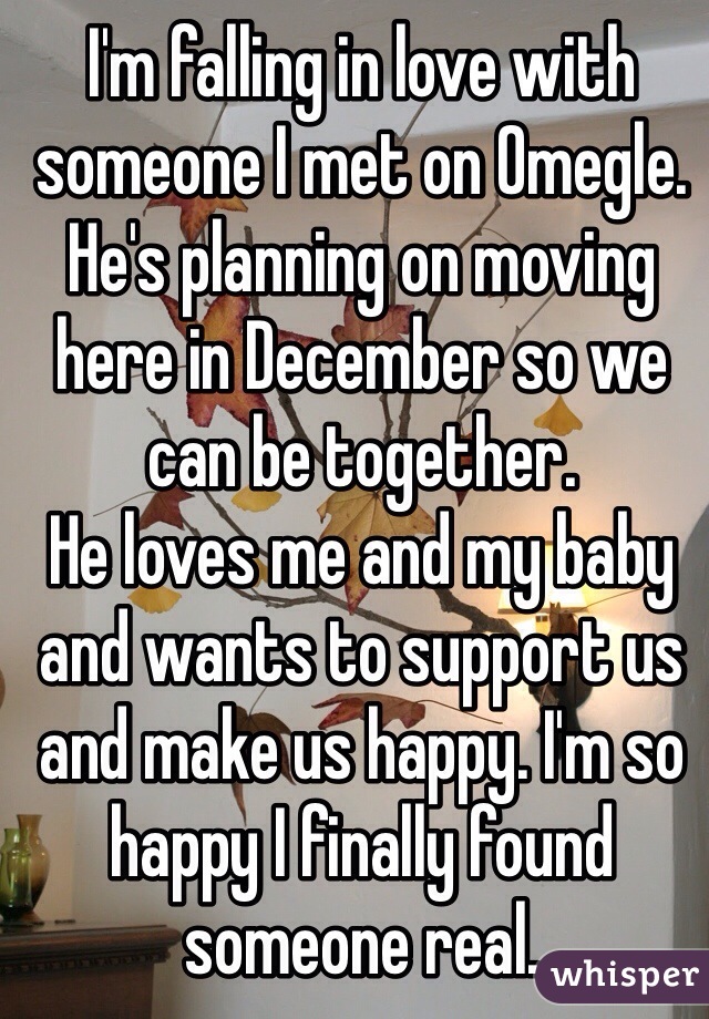 I'm falling in love with someone I met on Omegle. He's planning on moving here in December so we can be together. 
He loves me and my baby and wants to support us and make us happy. I'm so happy I finally found someone real.  