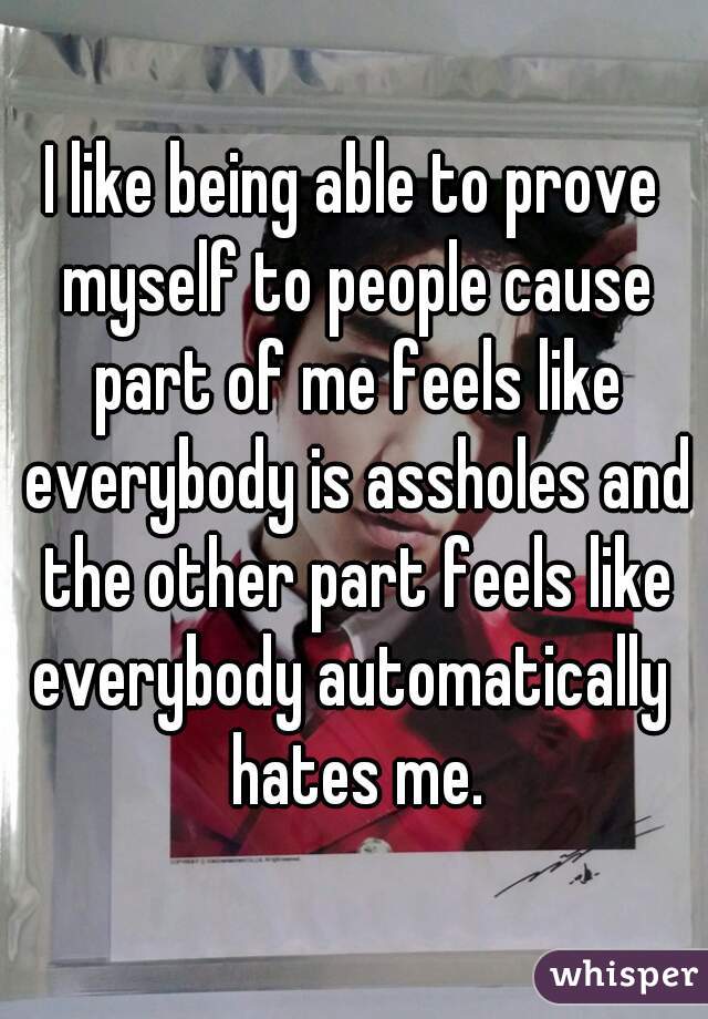 I like being able to prove myself to people cause part of me feels like everybody is assholes and the other part feels like everybody automatically  hates me.