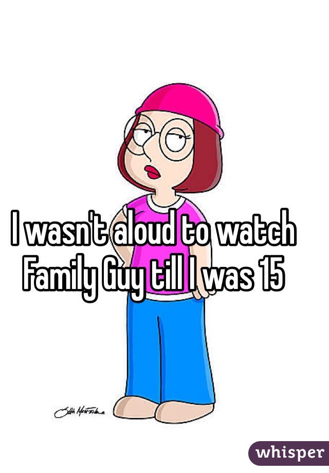 I wasn't aloud to watch Family Guy till I was 15 